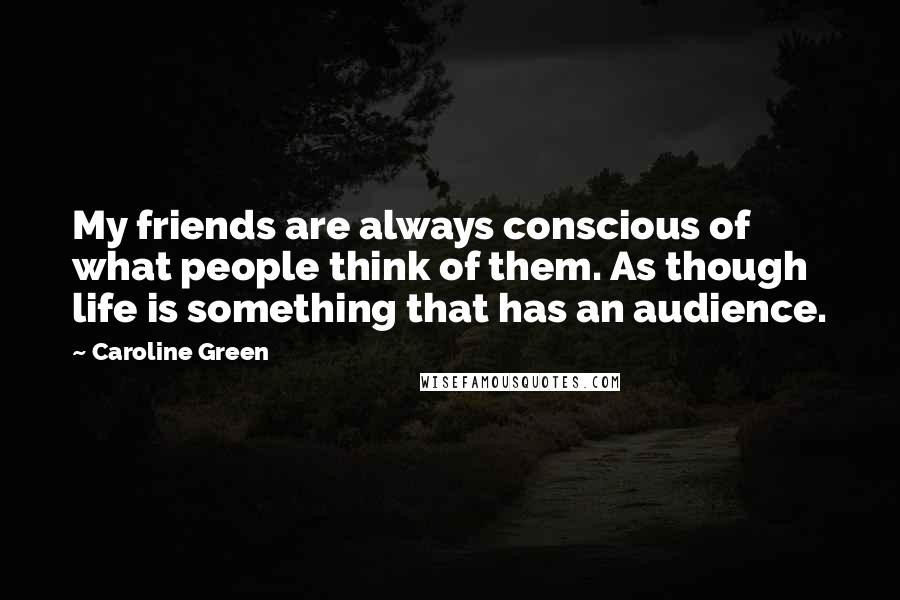 Caroline Green Quotes: My friends are always conscious of what people think of them. As though life is something that has an audience.