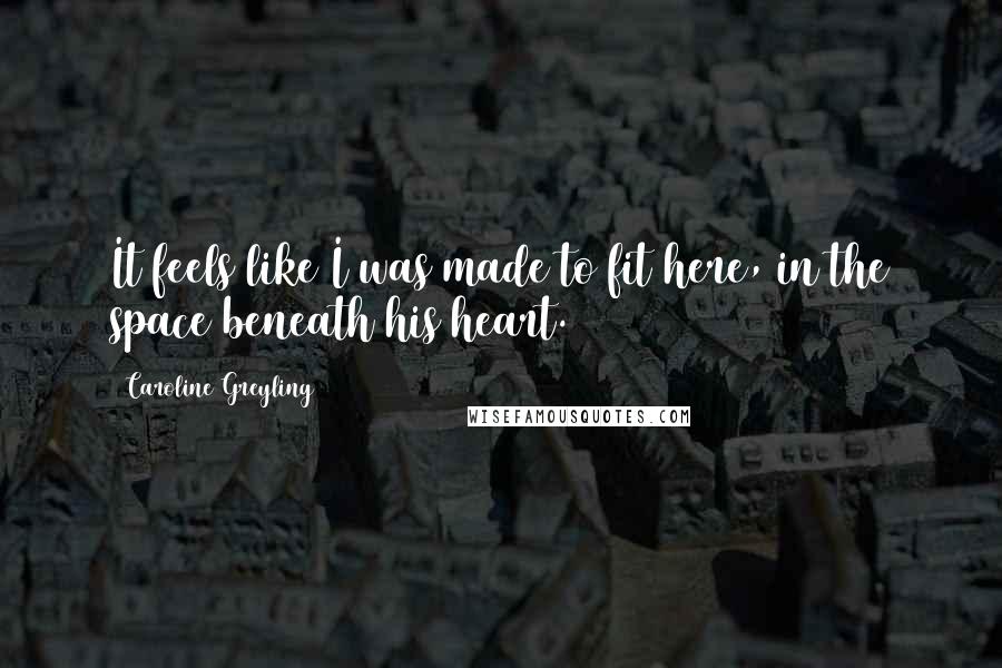 Caroline Greyling Quotes: It feels like I was made to fit here, in the space beneath his heart.