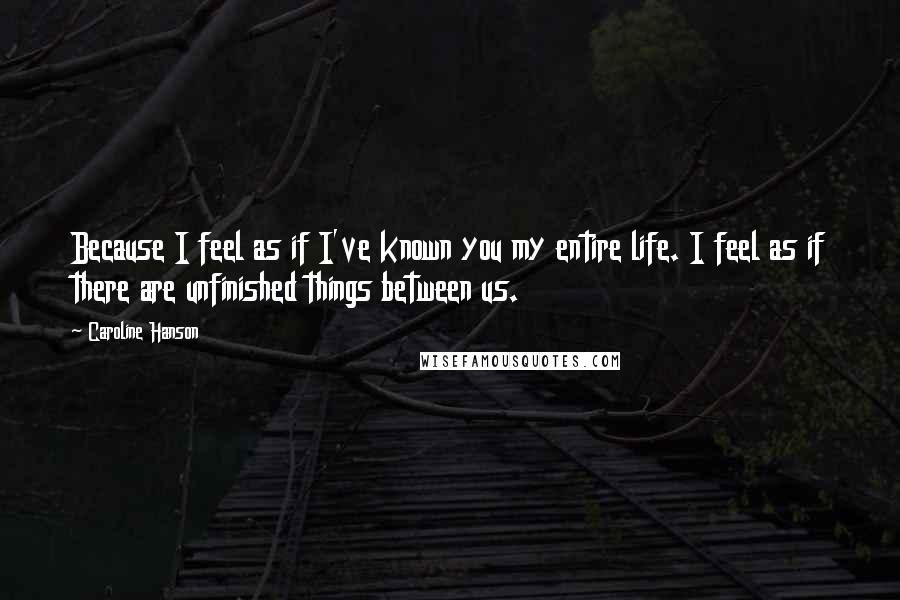 Caroline Hanson Quotes: Because I feel as if I've known you my entire life. I feel as if there are unfinished things between us.