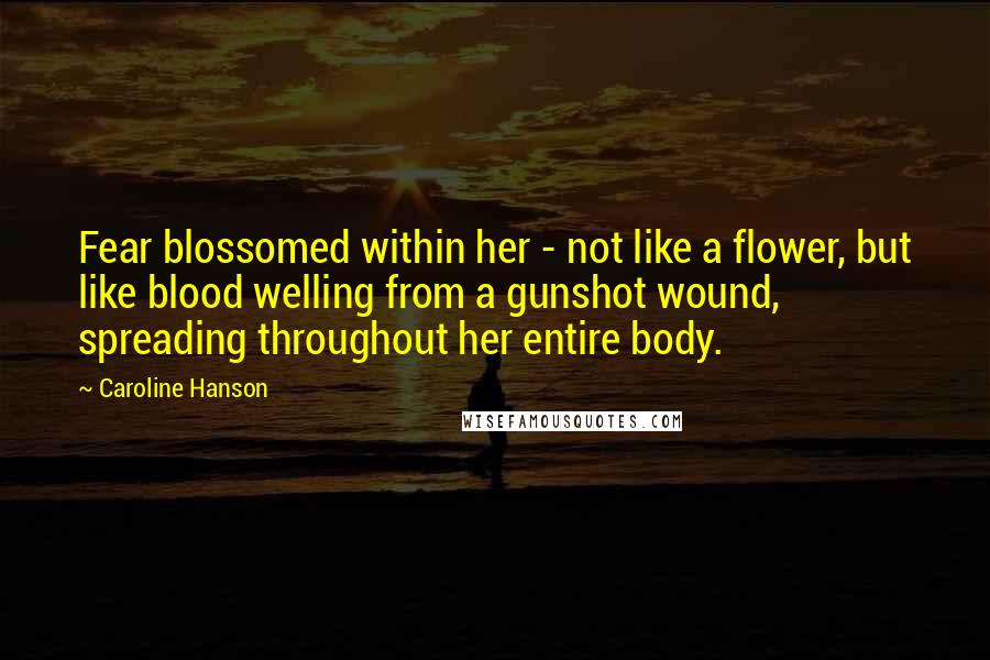 Caroline Hanson Quotes: Fear blossomed within her - not like a flower, but like blood welling from a gunshot wound, spreading throughout her entire body.