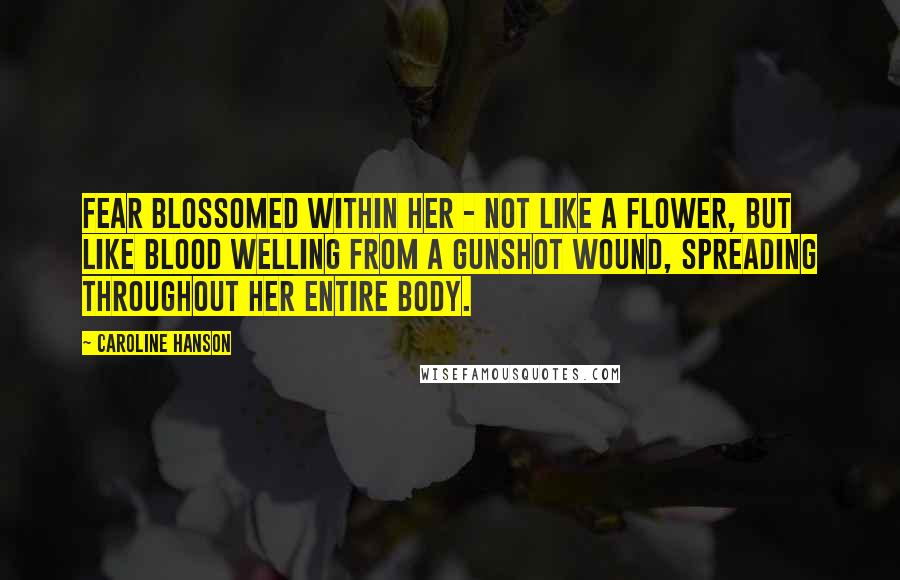 Caroline Hanson Quotes: Fear blossomed within her - not like a flower, but like blood welling from a gunshot wound, spreading throughout her entire body.