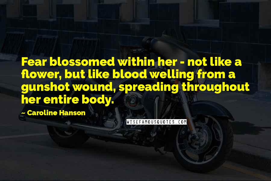 Caroline Hanson Quotes: Fear blossomed within her - not like a flower, but like blood welling from a gunshot wound, spreading throughout her entire body.