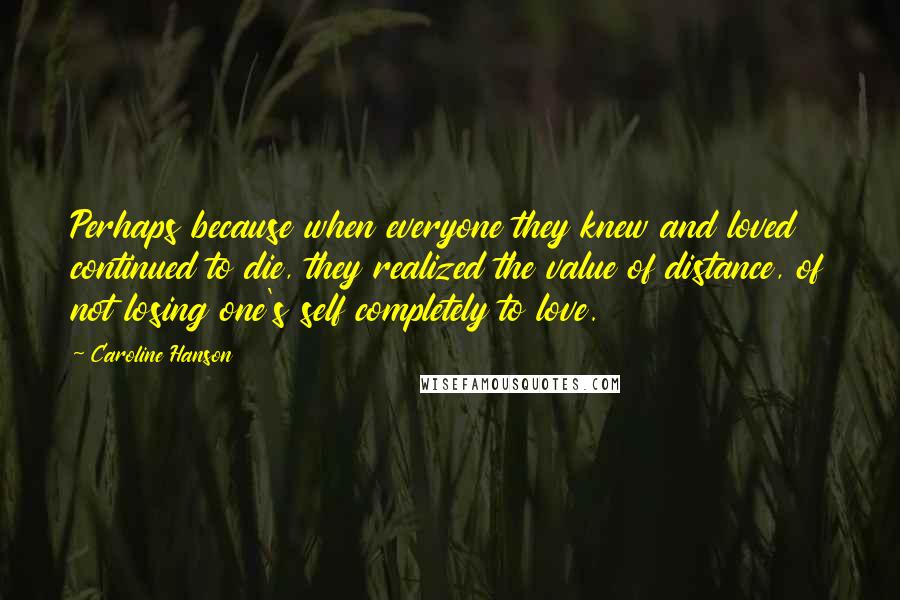 Caroline Hanson Quotes: Perhaps because when everyone they knew and loved continued to die, they realized the value of distance, of not losing one's self completely to love.