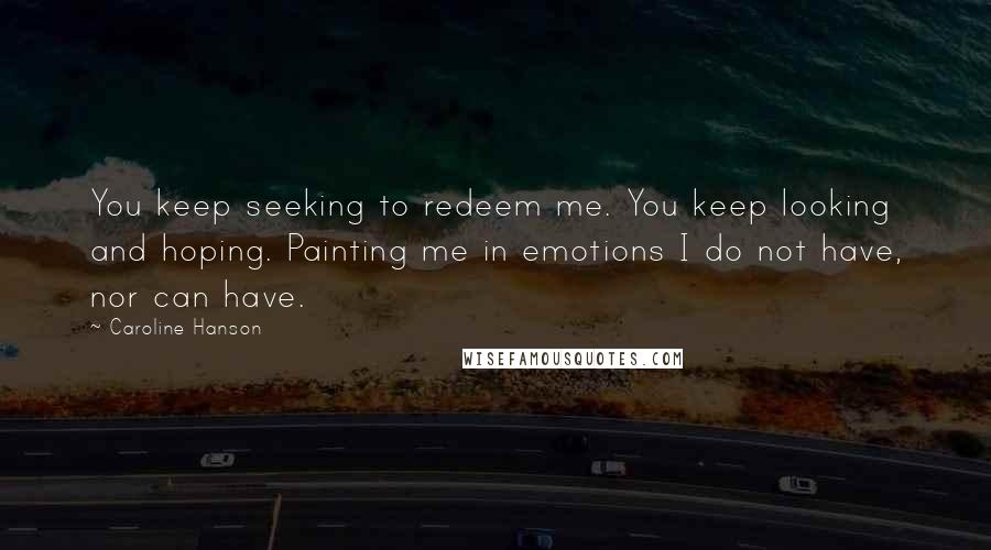 Caroline Hanson Quotes: You keep seeking to redeem me. You keep looking and hoping. Painting me in emotions I do not have, nor can have.