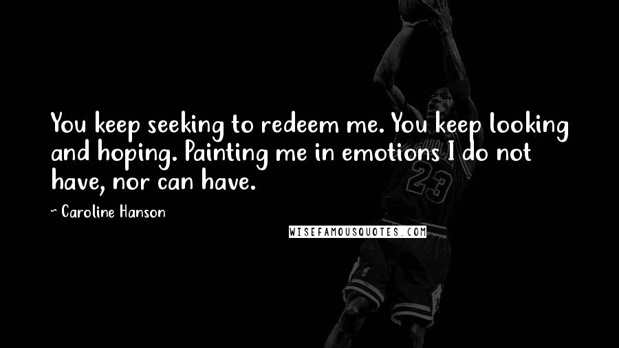 Caroline Hanson Quotes: You keep seeking to redeem me. You keep looking and hoping. Painting me in emotions I do not have, nor can have.
