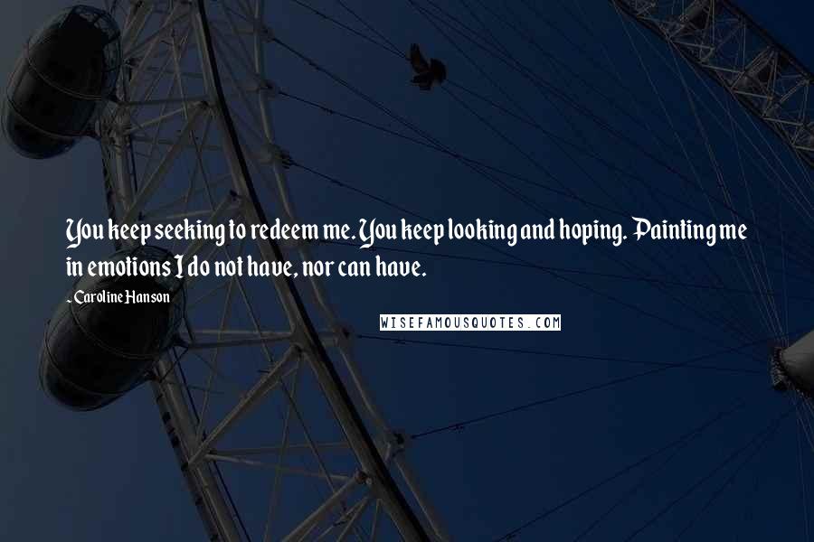 Caroline Hanson Quotes: You keep seeking to redeem me. You keep looking and hoping. Painting me in emotions I do not have, nor can have.