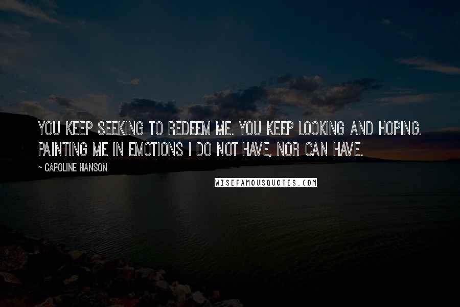 Caroline Hanson Quotes: You keep seeking to redeem me. You keep looking and hoping. Painting me in emotions I do not have, nor can have.