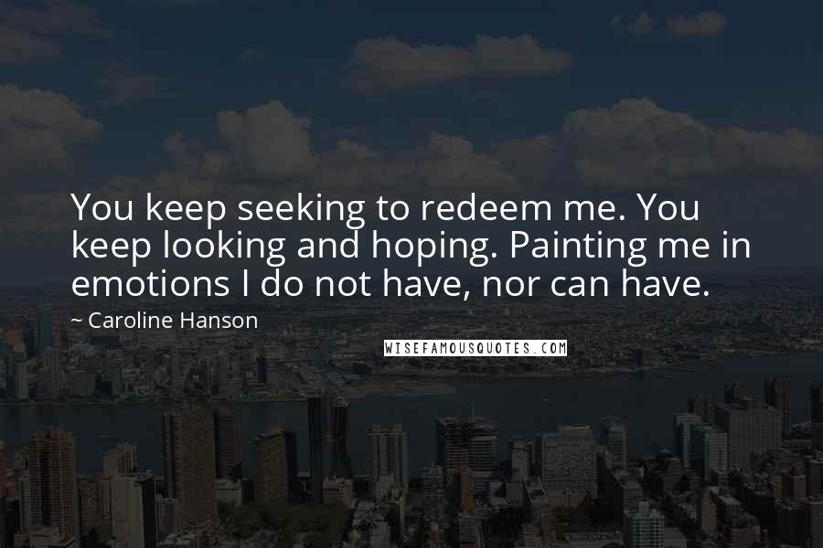 Caroline Hanson Quotes: You keep seeking to redeem me. You keep looking and hoping. Painting me in emotions I do not have, nor can have.