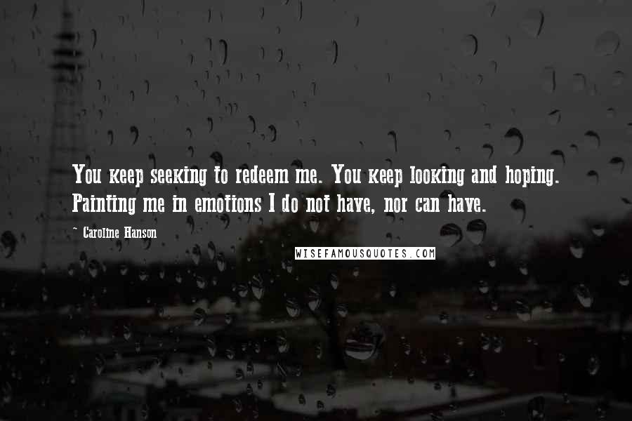 Caroline Hanson Quotes: You keep seeking to redeem me. You keep looking and hoping. Painting me in emotions I do not have, nor can have.