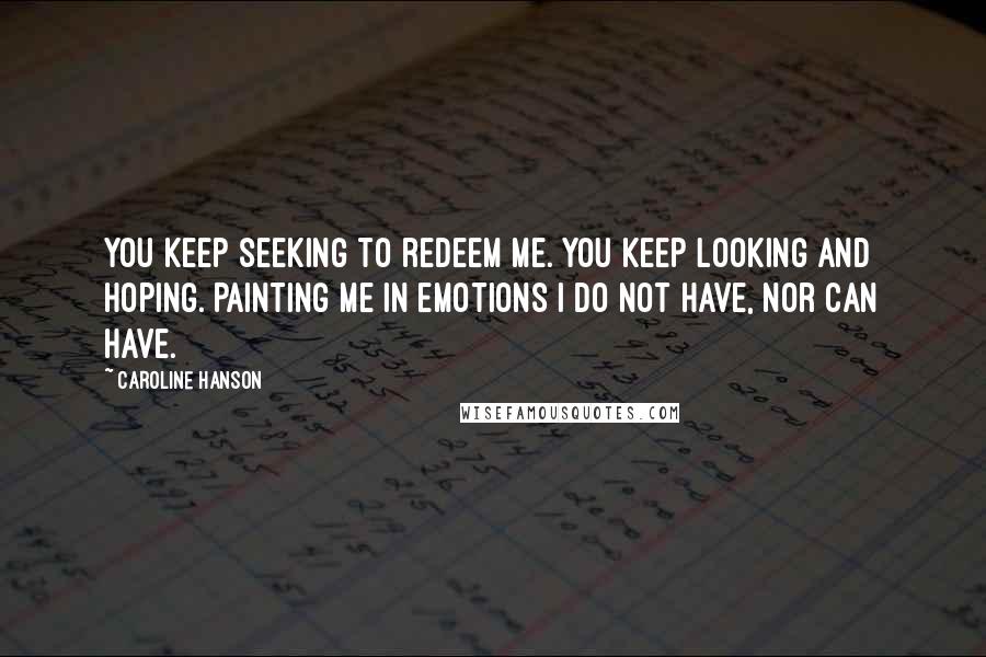Caroline Hanson Quotes: You keep seeking to redeem me. You keep looking and hoping. Painting me in emotions I do not have, nor can have.