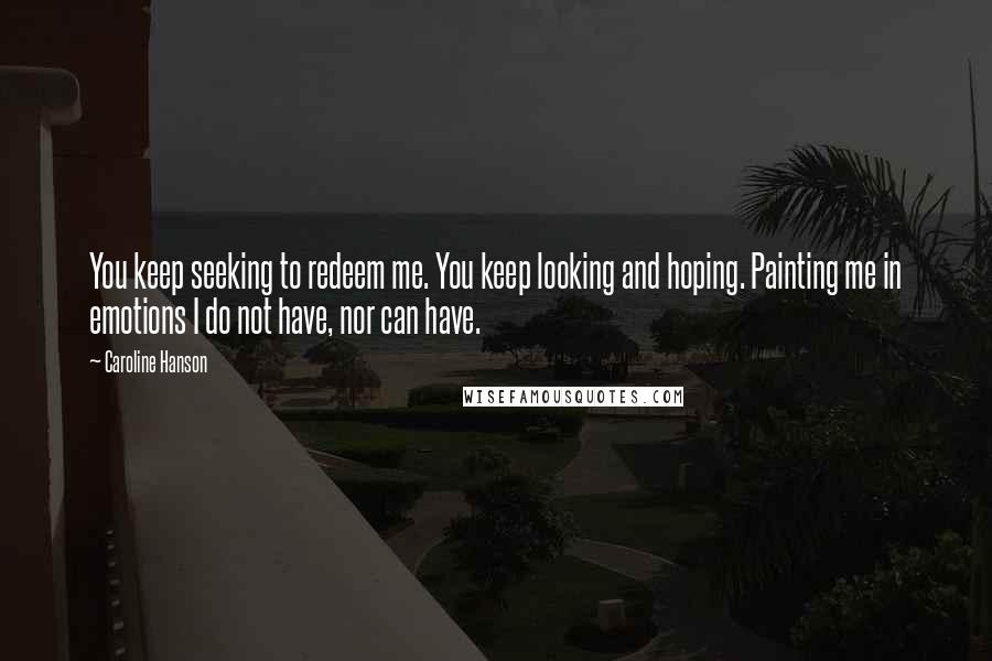 Caroline Hanson Quotes: You keep seeking to redeem me. You keep looking and hoping. Painting me in emotions I do not have, nor can have.