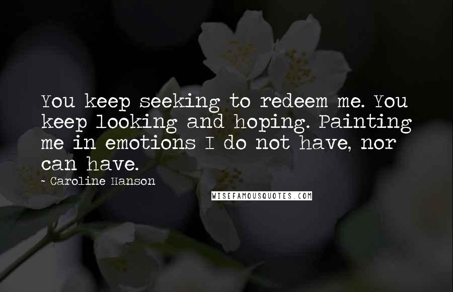 Caroline Hanson Quotes: You keep seeking to redeem me. You keep looking and hoping. Painting me in emotions I do not have, nor can have.