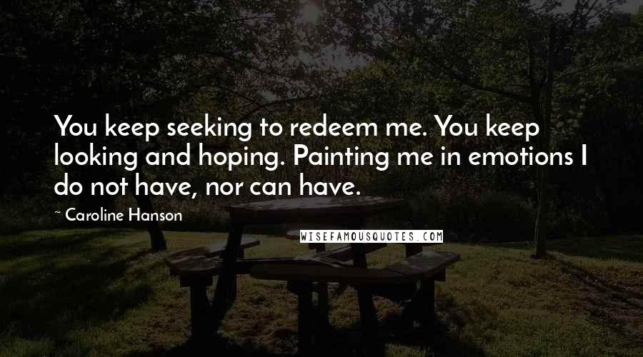 Caroline Hanson Quotes: You keep seeking to redeem me. You keep looking and hoping. Painting me in emotions I do not have, nor can have.