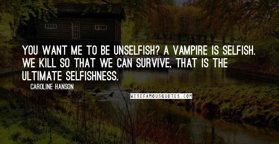 Caroline Hanson Quotes: You want me to be unselfish? A vampire is selfish. We kill so that we can survive, that is the ultimate selfishness.