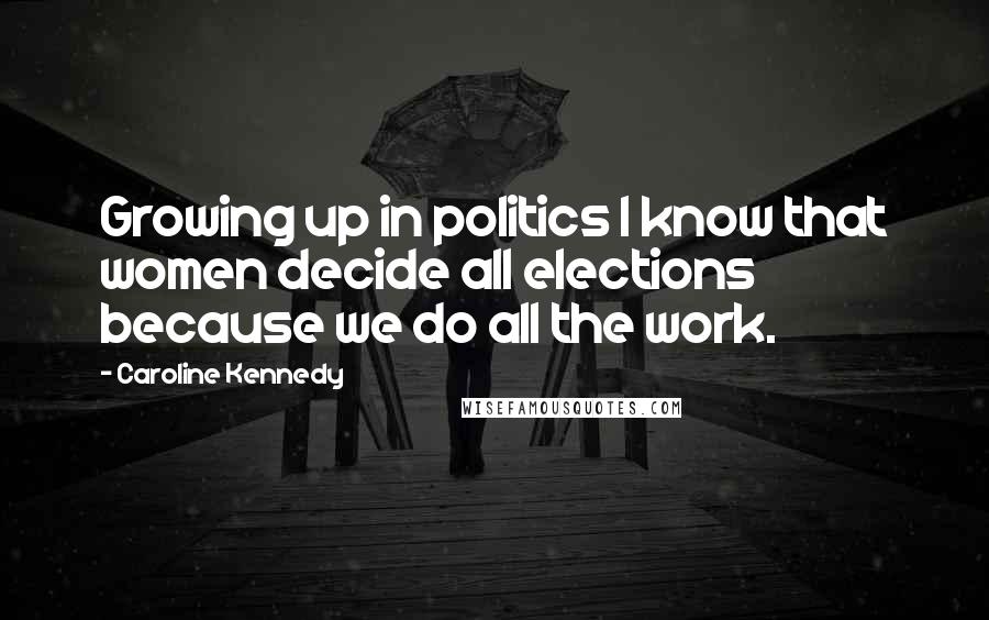 Caroline Kennedy Quotes: Growing up in politics I know that women decide all elections because we do all the work.