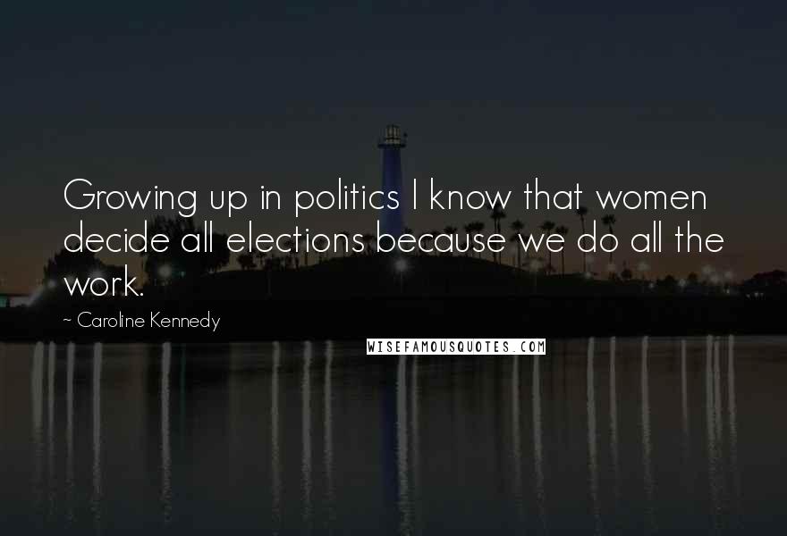 Caroline Kennedy Quotes: Growing up in politics I know that women decide all elections because we do all the work.