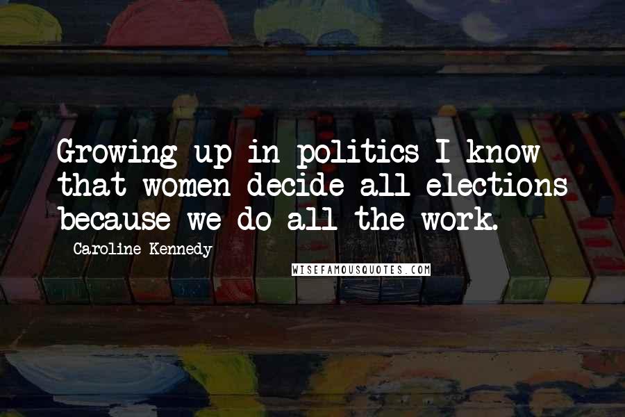 Caroline Kennedy Quotes: Growing up in politics I know that women decide all elections because we do all the work.