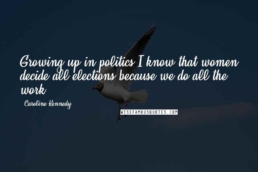 Caroline Kennedy Quotes: Growing up in politics I know that women decide all elections because we do all the work.