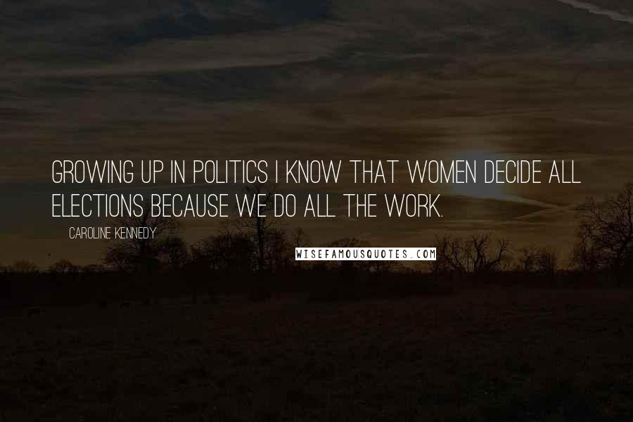 Caroline Kennedy Quotes: Growing up in politics I know that women decide all elections because we do all the work.