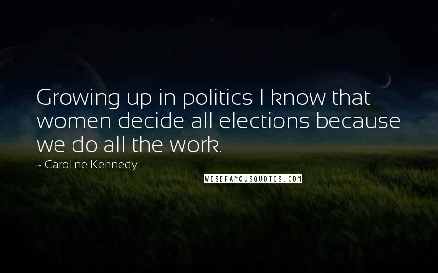 Caroline Kennedy Quotes: Growing up in politics I know that women decide all elections because we do all the work.