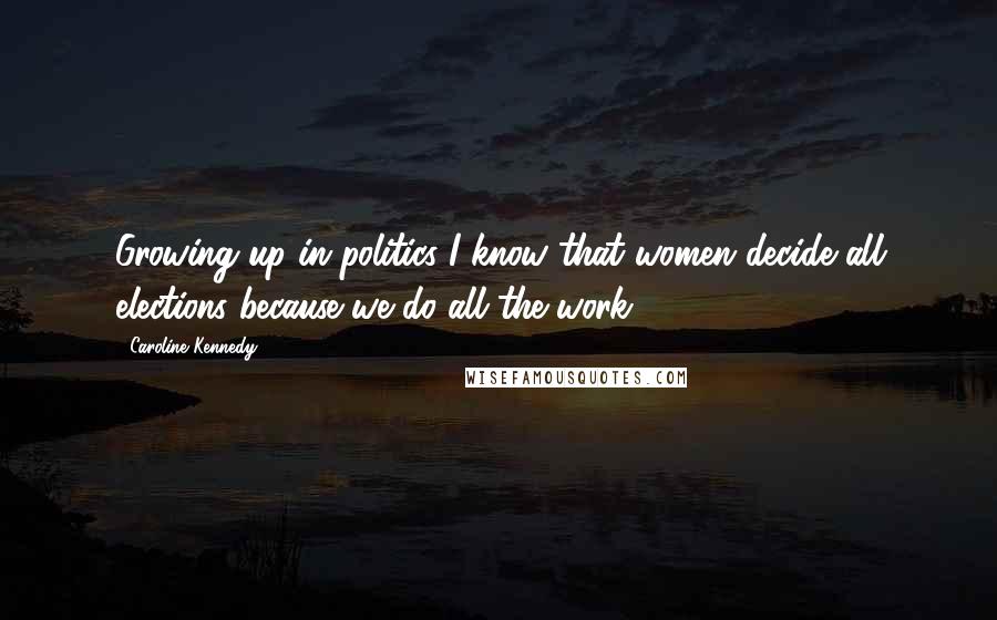 Caroline Kennedy Quotes: Growing up in politics I know that women decide all elections because we do all the work.