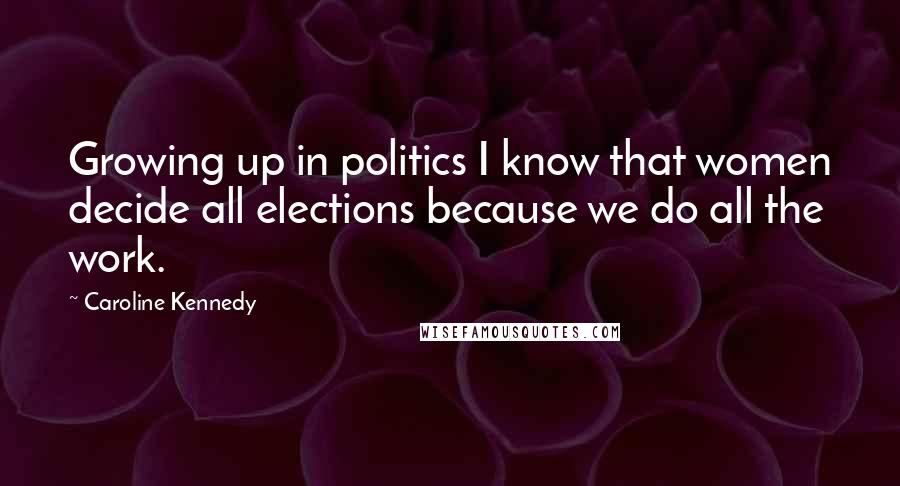 Caroline Kennedy Quotes: Growing up in politics I know that women decide all elections because we do all the work.