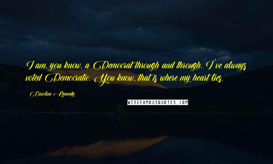 Caroline Kennedy Quotes: I am, you know, a Democrat through and through. I've always voted Democratic. You know, that is where my heart lies.