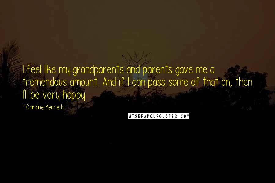 Caroline Kennedy Quotes: I feel like my grandparents and parents gave me a tremendous amount. And if I can pass some of that on, then I'll be very happy.