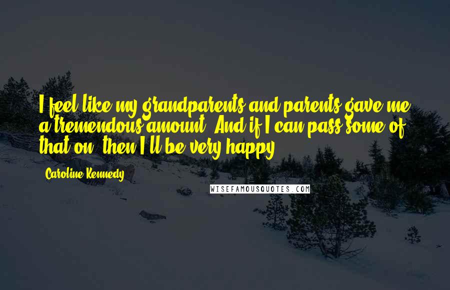 Caroline Kennedy Quotes: I feel like my grandparents and parents gave me a tremendous amount. And if I can pass some of that on, then I'll be very happy.