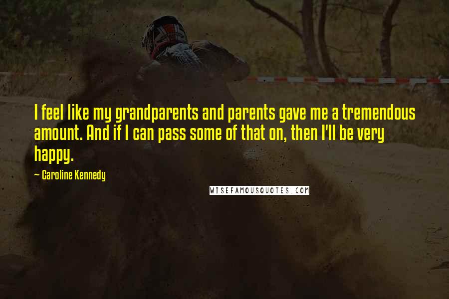 Caroline Kennedy Quotes: I feel like my grandparents and parents gave me a tremendous amount. And if I can pass some of that on, then I'll be very happy.