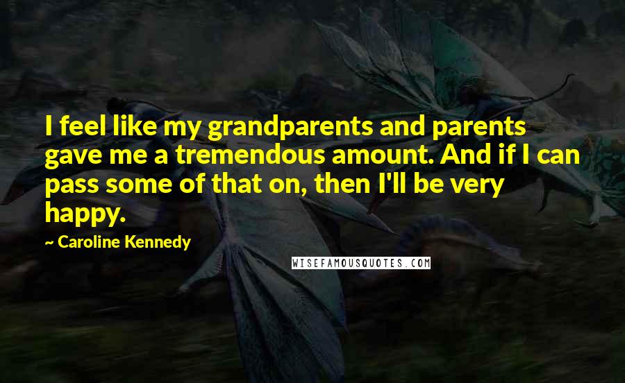 Caroline Kennedy Quotes: I feel like my grandparents and parents gave me a tremendous amount. And if I can pass some of that on, then I'll be very happy.