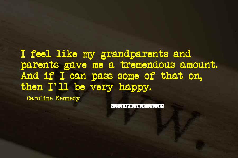 Caroline Kennedy Quotes: I feel like my grandparents and parents gave me a tremendous amount. And if I can pass some of that on, then I'll be very happy.
