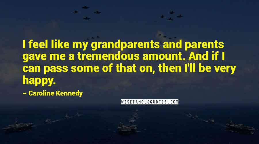 Caroline Kennedy Quotes: I feel like my grandparents and parents gave me a tremendous amount. And if I can pass some of that on, then I'll be very happy.