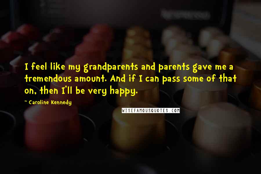 Caroline Kennedy Quotes: I feel like my grandparents and parents gave me a tremendous amount. And if I can pass some of that on, then I'll be very happy.