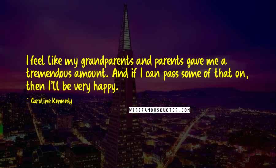 Caroline Kennedy Quotes: I feel like my grandparents and parents gave me a tremendous amount. And if I can pass some of that on, then I'll be very happy.