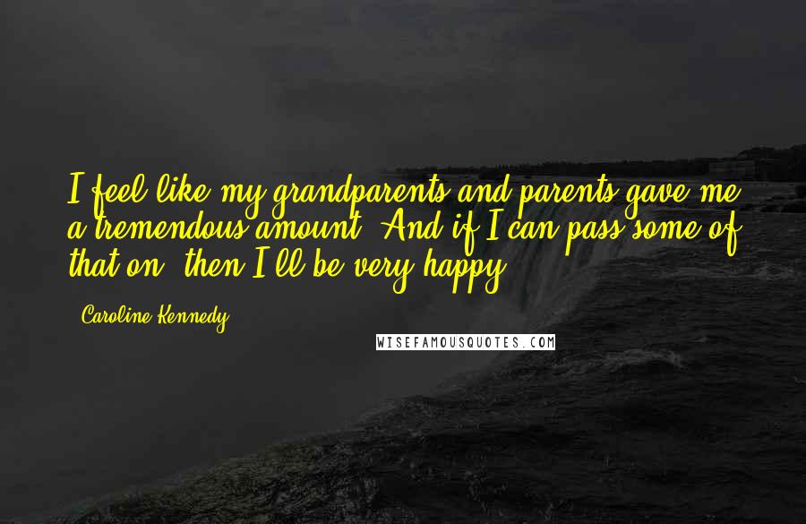 Caroline Kennedy Quotes: I feel like my grandparents and parents gave me a tremendous amount. And if I can pass some of that on, then I'll be very happy.