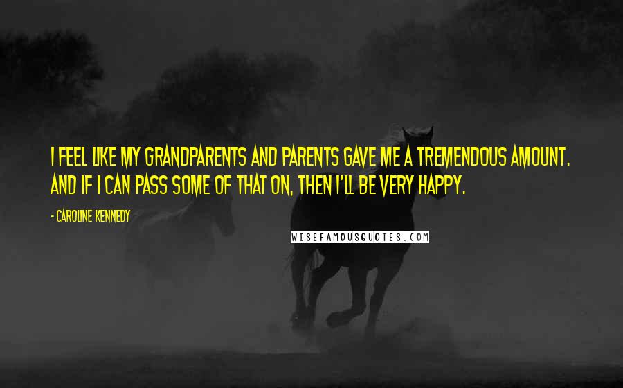 Caroline Kennedy Quotes: I feel like my grandparents and parents gave me a tremendous amount. And if I can pass some of that on, then I'll be very happy.