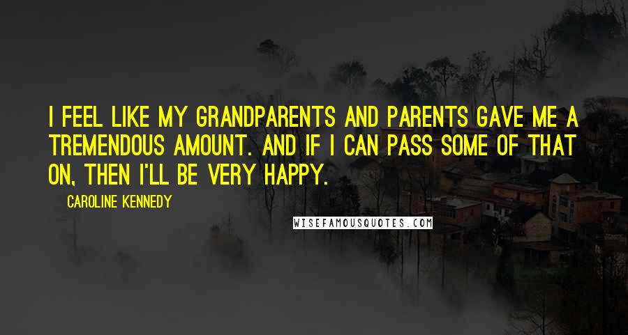 Caroline Kennedy Quotes: I feel like my grandparents and parents gave me a tremendous amount. And if I can pass some of that on, then I'll be very happy.