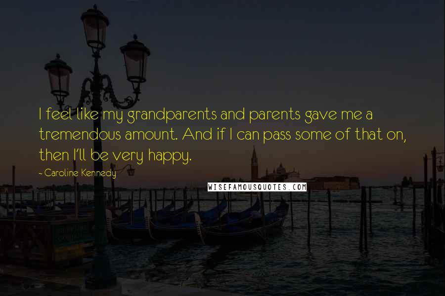 Caroline Kennedy Quotes: I feel like my grandparents and parents gave me a tremendous amount. And if I can pass some of that on, then I'll be very happy.