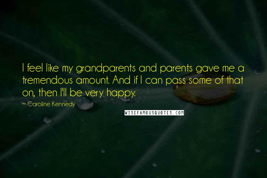 Caroline Kennedy Quotes: I feel like my grandparents and parents gave me a tremendous amount. And if I can pass some of that on, then I'll be very happy.