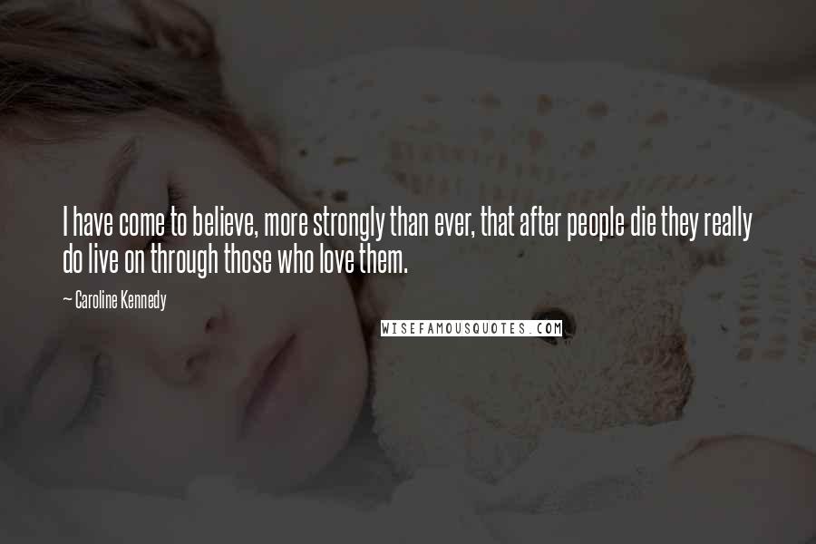 Caroline Kennedy Quotes: I have come to believe, more strongly than ever, that after people die they really do live on through those who love them.