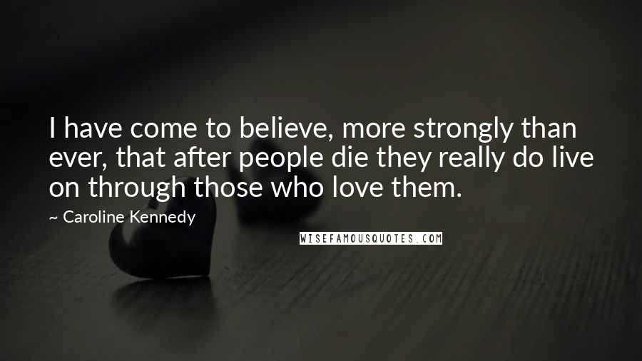 Caroline Kennedy Quotes: I have come to believe, more strongly than ever, that after people die they really do live on through those who love them.