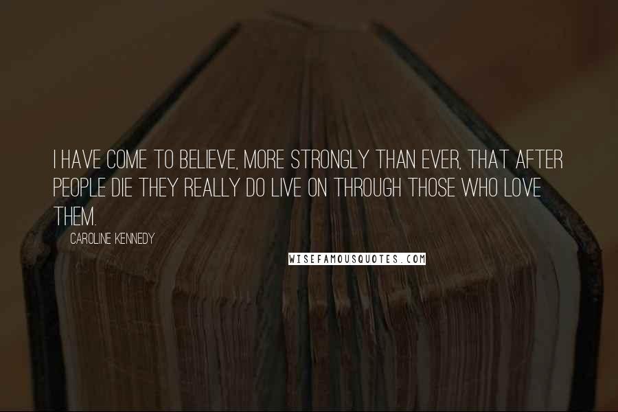 Caroline Kennedy Quotes: I have come to believe, more strongly than ever, that after people die they really do live on through those who love them.