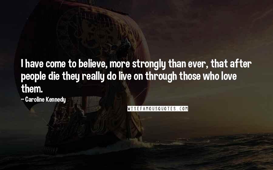 Caroline Kennedy Quotes: I have come to believe, more strongly than ever, that after people die they really do live on through those who love them.