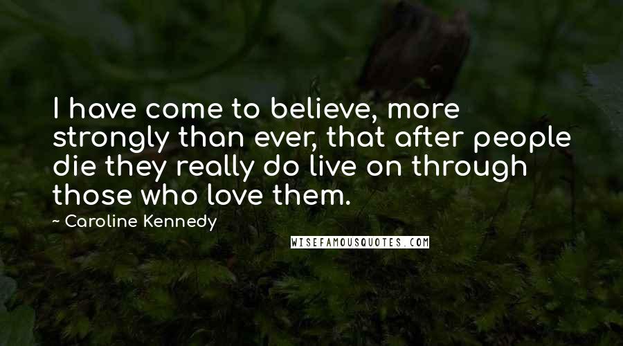 Caroline Kennedy Quotes: I have come to believe, more strongly than ever, that after people die they really do live on through those who love them.