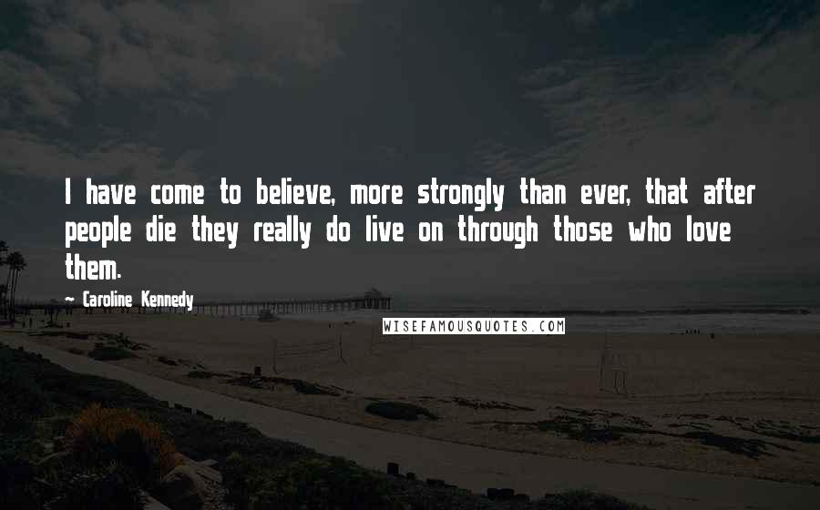 Caroline Kennedy Quotes: I have come to believe, more strongly than ever, that after people die they really do live on through those who love them.