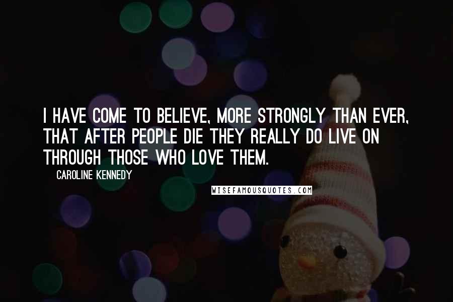 Caroline Kennedy Quotes: I have come to believe, more strongly than ever, that after people die they really do live on through those who love them.