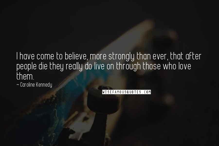 Caroline Kennedy Quotes: I have come to believe, more strongly than ever, that after people die they really do live on through those who love them.