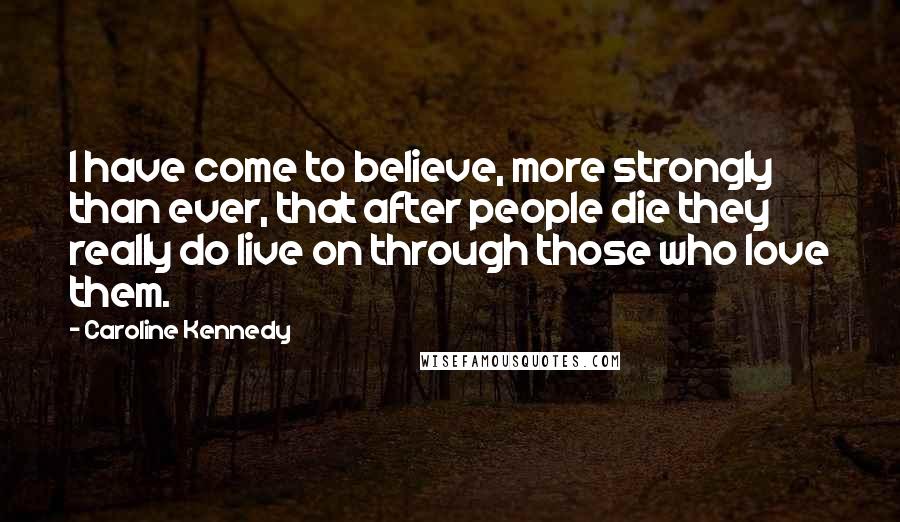 Caroline Kennedy Quotes: I have come to believe, more strongly than ever, that after people die they really do live on through those who love them.