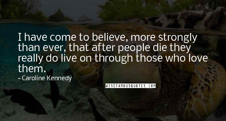 Caroline Kennedy Quotes: I have come to believe, more strongly than ever, that after people die they really do live on through those who love them.